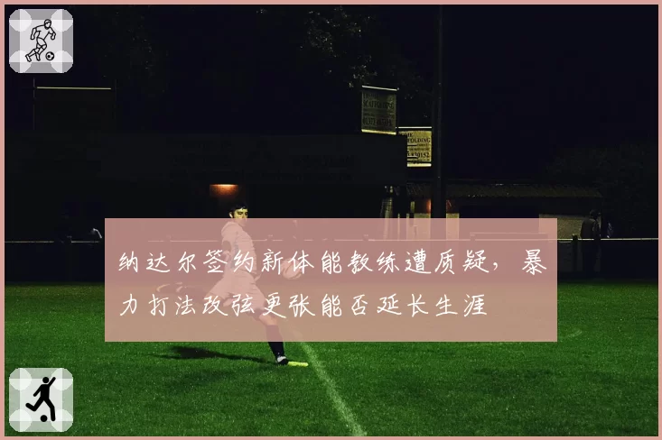 纳达尔签约新体能教练遭质疑,暴力打法改弦更张能否延长生涯