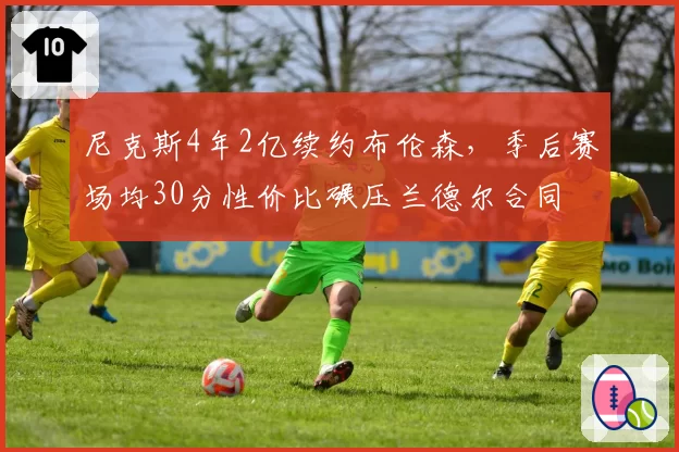 尼克斯4年2亿续约布伦森,季后赛场均30分性价比碾压兰德尔合同