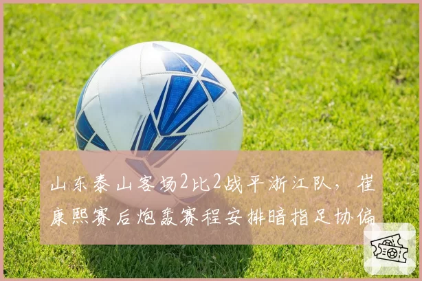 山东泰山客场2比2战平浙江队,崔康熙赛后炮轰赛程安排暗指足协偏袒海港