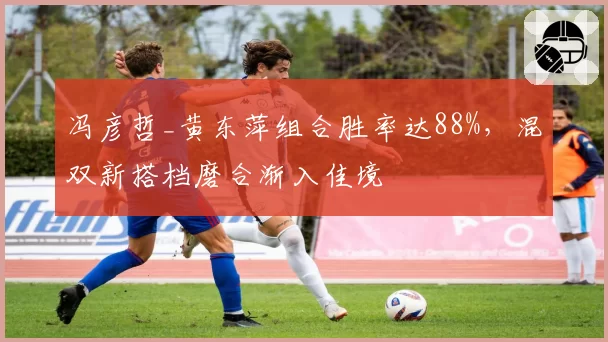 冯彦哲_黄东萍组合胜率达88%,混双新搭档磨合渐入佳境
