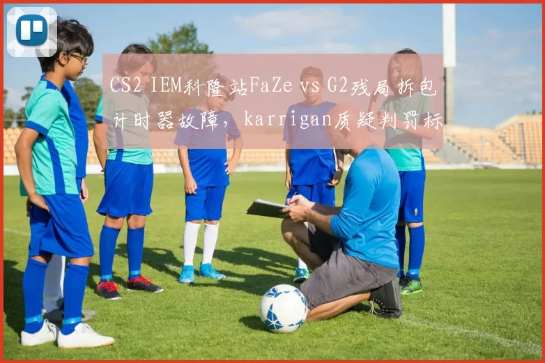CS2 IEM科隆站FaZe vs G2残局拆包计时器故障,karrigan质疑判罚标准不统一遭官方警告