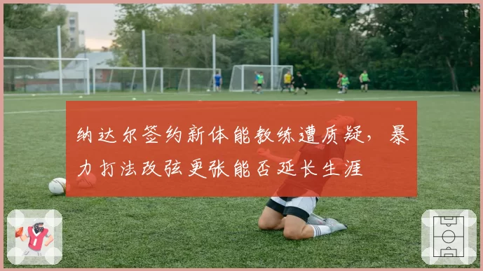 纳达尔签约新体能教练遭质疑,暴力打法改弦更张能否延长生涯