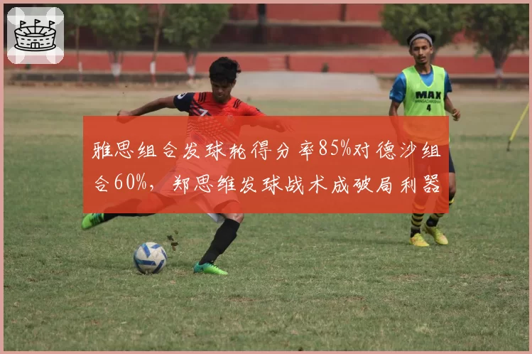 雅思组合发球轮得分率85%对德沙组合60%，郑思维发球战术成破局利器