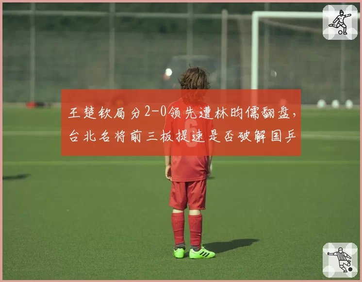 王楚钦局分2-0领先遭林昀儒翻盘,台北名将前三板提速是否破解国乒新招?