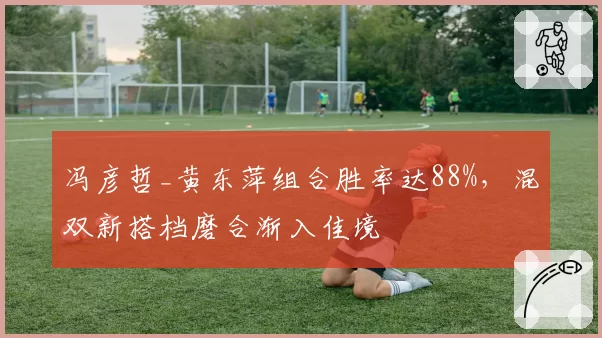 冯彦哲_黄东萍组合胜率达88%,混双新搭档磨合渐入佳境