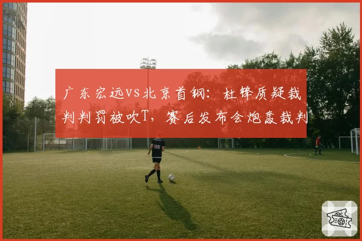 广东宏远vs北京首钢:杜锋质疑裁判判罚被吹T,赛后发布会炮轰裁判组双标