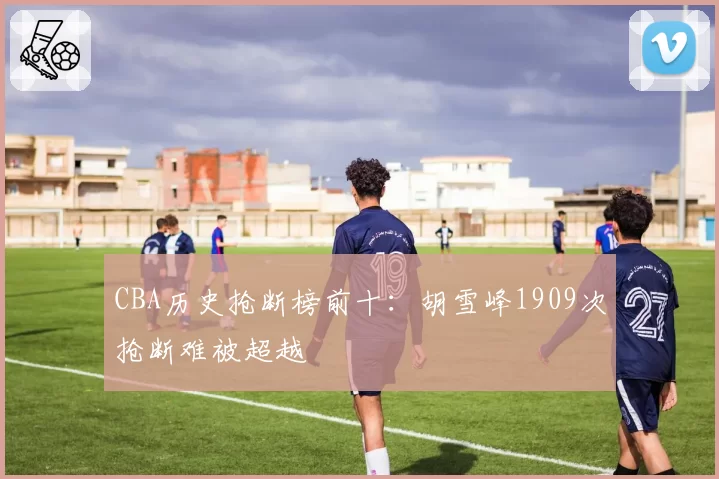 CBA历史抢断榜前十:胡雪峰1909次抢断难被超越