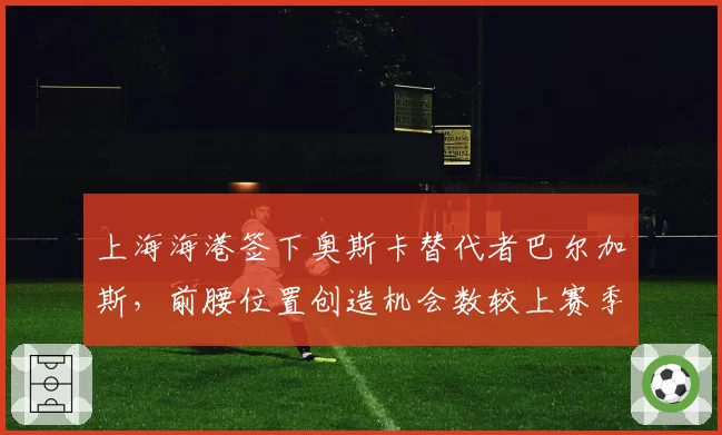 上海海港签下奥斯卡替代者巴尔加斯,前腰位置创造机会数较上赛季锐减22%