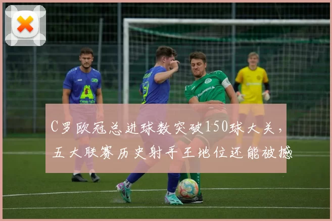 C罗欧冠总进球数突破150球大关,五大联赛历史射手王地位还能被撼动吗?
