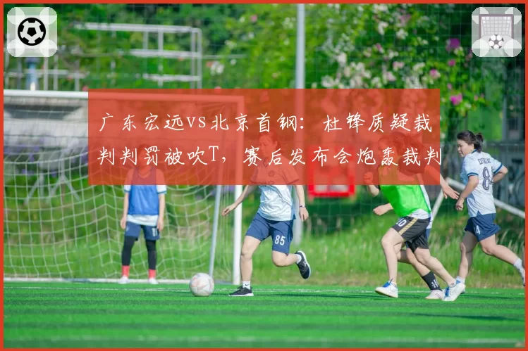 广东宏远vs北京首钢:杜锋质疑裁判判罚被吹T,赛后发布会炮轰裁判组双标