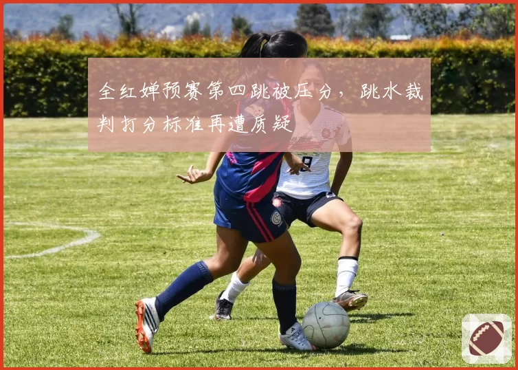 全红婵预赛第四跳被压分,跳水裁判打分标准再遭质疑