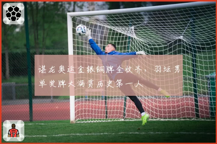 谌龙奥运金银铜牌全收齐，羽坛男单奖牌大满贯历史第一人