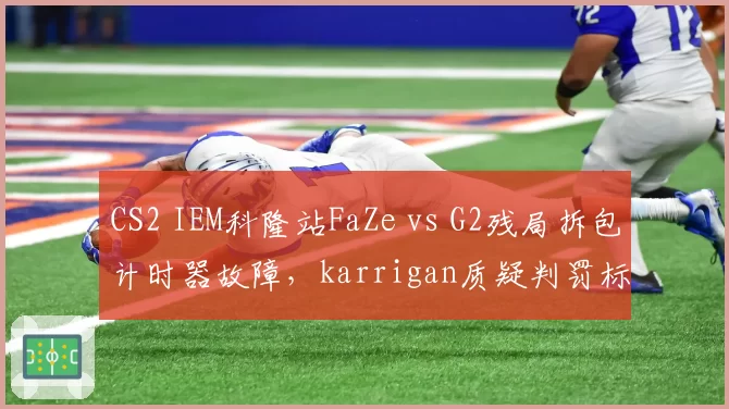 CS2 IEM科隆站FaZe vs G2残局拆包计时器故障,karrigan质疑判罚标准不统一遭官方警告