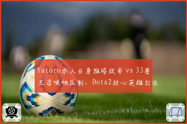 Yatoro水人分身推塔效率 vs 33兽王召唤物压制,Dota2核心英雄打法适应性预测