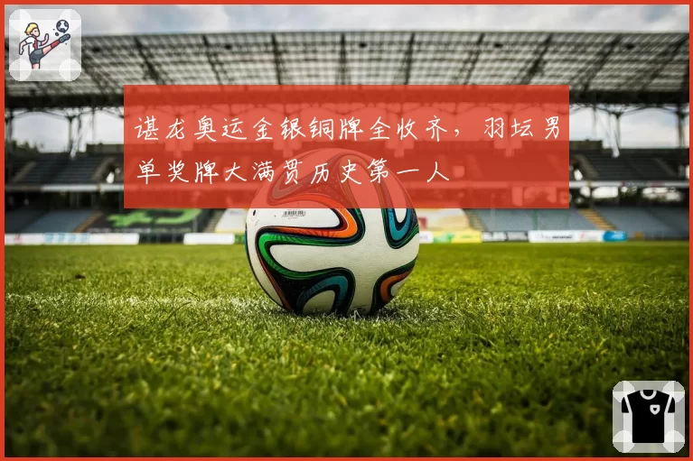 谌龙奥运金银铜牌全收齐,羽坛男单奖牌大满贯历史第一人