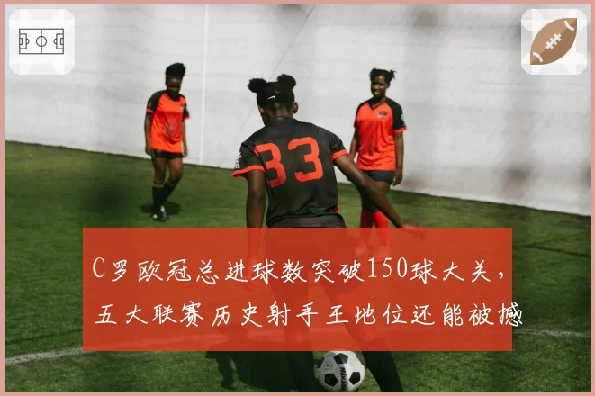 C罗欧冠总进球数突破150球大关,五大联赛历史射手王地位还能被撼动吗?
