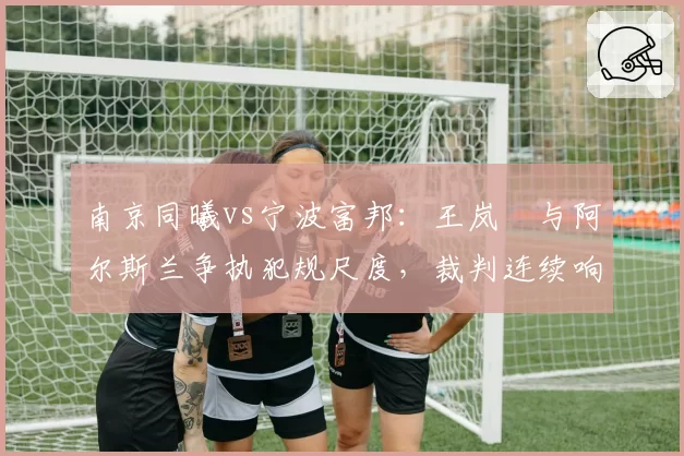南京同曦vs宁波富邦:王岚嵚与阿尔斯兰争执犯规尺度,裁判连续响哨平息事态