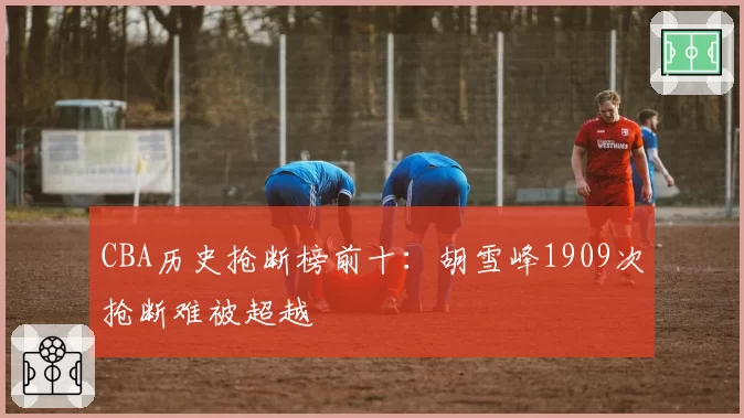 CBA历史抢断榜前十:胡雪峰1909次抢断难被超越