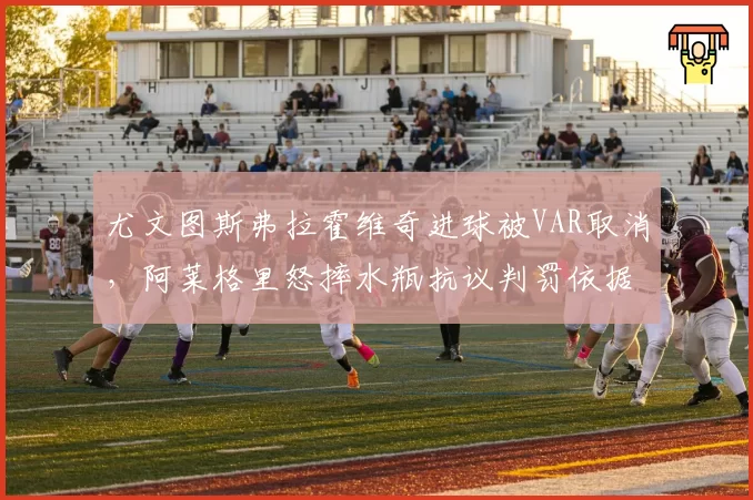 尤文图斯弗拉霍维奇进球被VAR取消，阿莱格里怒摔水瓶抗议判罚依据